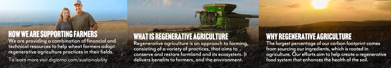 Digiorno and Sustainability. Providing financial and technical support to help wheat farmers adopt regenerative practices which improves agricultural farmlands and enhances the health of the soil. To learn more visit digiorno.com/sustainability.